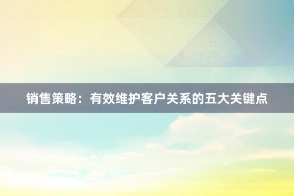 销售策略：有效维护客户关系的五大关键点